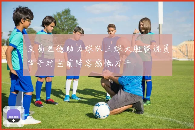 交易里德助力球队三球大胜解说员华子对当前阵容感慨万千
