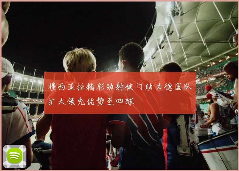 穆西亚拉精彩劲射破门助力德国队扩大领先优势至四球