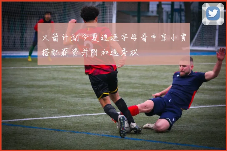 火箭计划今夏追逐字母哥申京小贾搭配薪资并附加选秀权