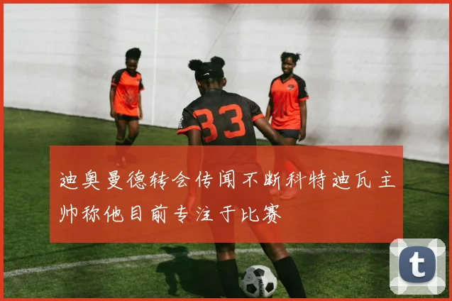 迪奥曼德转会传闻不断科特迪瓦主帅称他目前专注于比赛