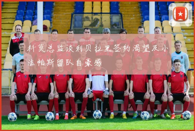 科莫总监谈利贝拉里签约渴望及小法帕斯留队自豪感