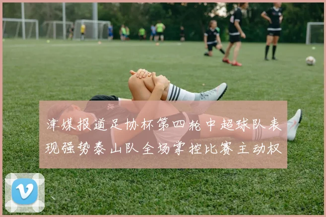 津媒报道足协杯第四轮中超球队表现强势泰山队全场掌控比赛主动权