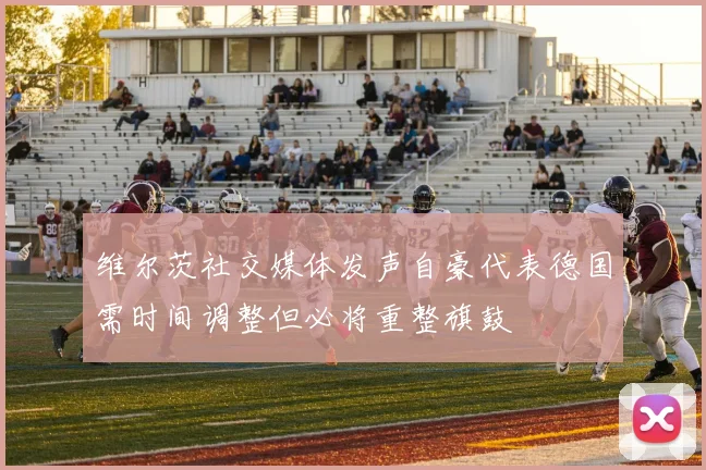 维尔茨社交媒体发声自豪代表德国需时间调整但必将重整旗鼓