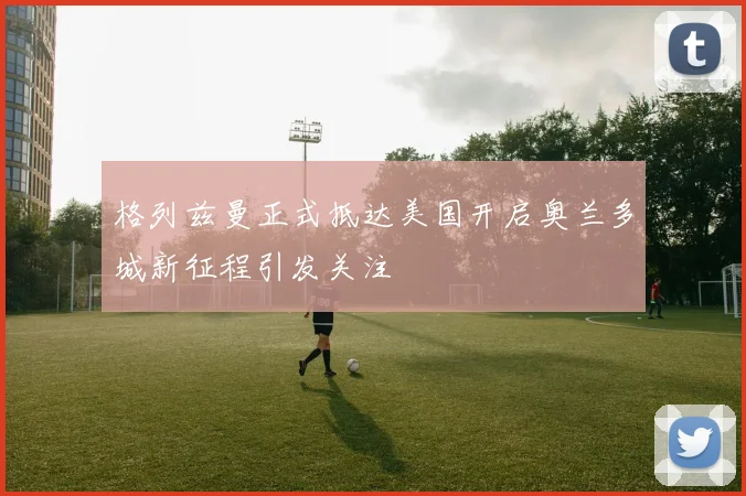 格列兹曼正式抵达美国开启奥兰多城新征程引发关注