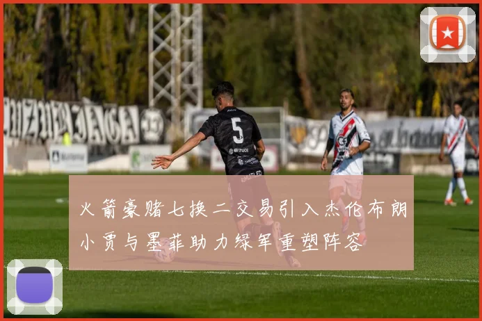 火箭豪赌七换二交易引入杰伦布朗小贾与墨菲助力绿军重塑阵容