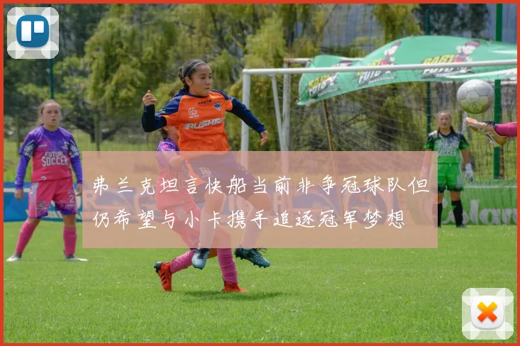 弗兰克坦言快船当前非争冠球队但仍希望与小卡携手追逐冠军梦想