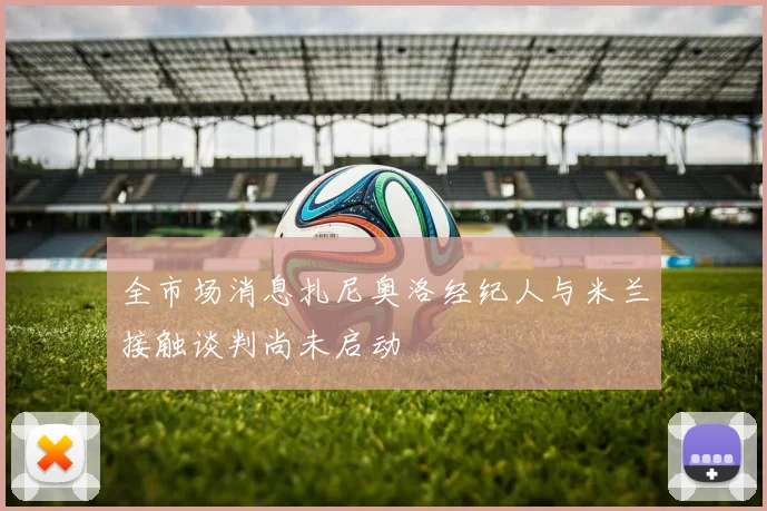 全市场消息扎尼奥洛经纪人与米兰接触谈判尚未启动