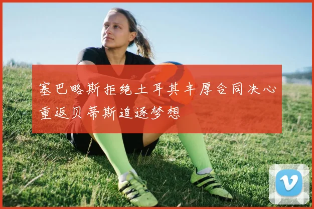 塞巴略斯拒绝土耳其丰厚合同决心重返贝蒂斯追逐梦想