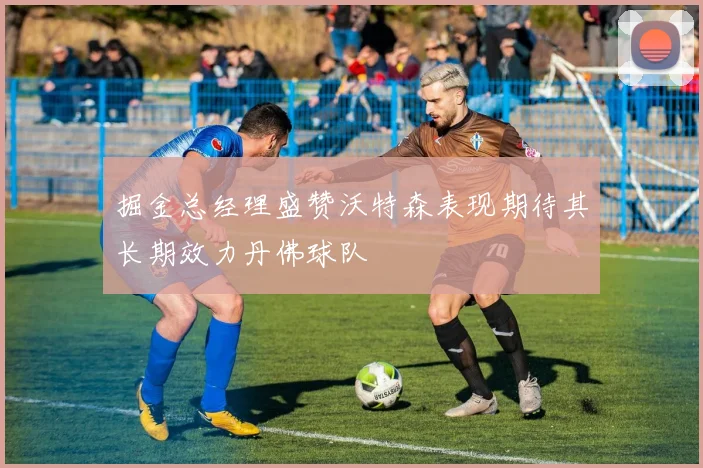 掘金总经理盛赞沃特森表现期待其长期效力丹佛球队